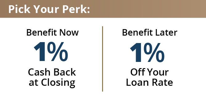 Benefit now with 1% cash back at closing or benefit later with 1% off your loan rate.